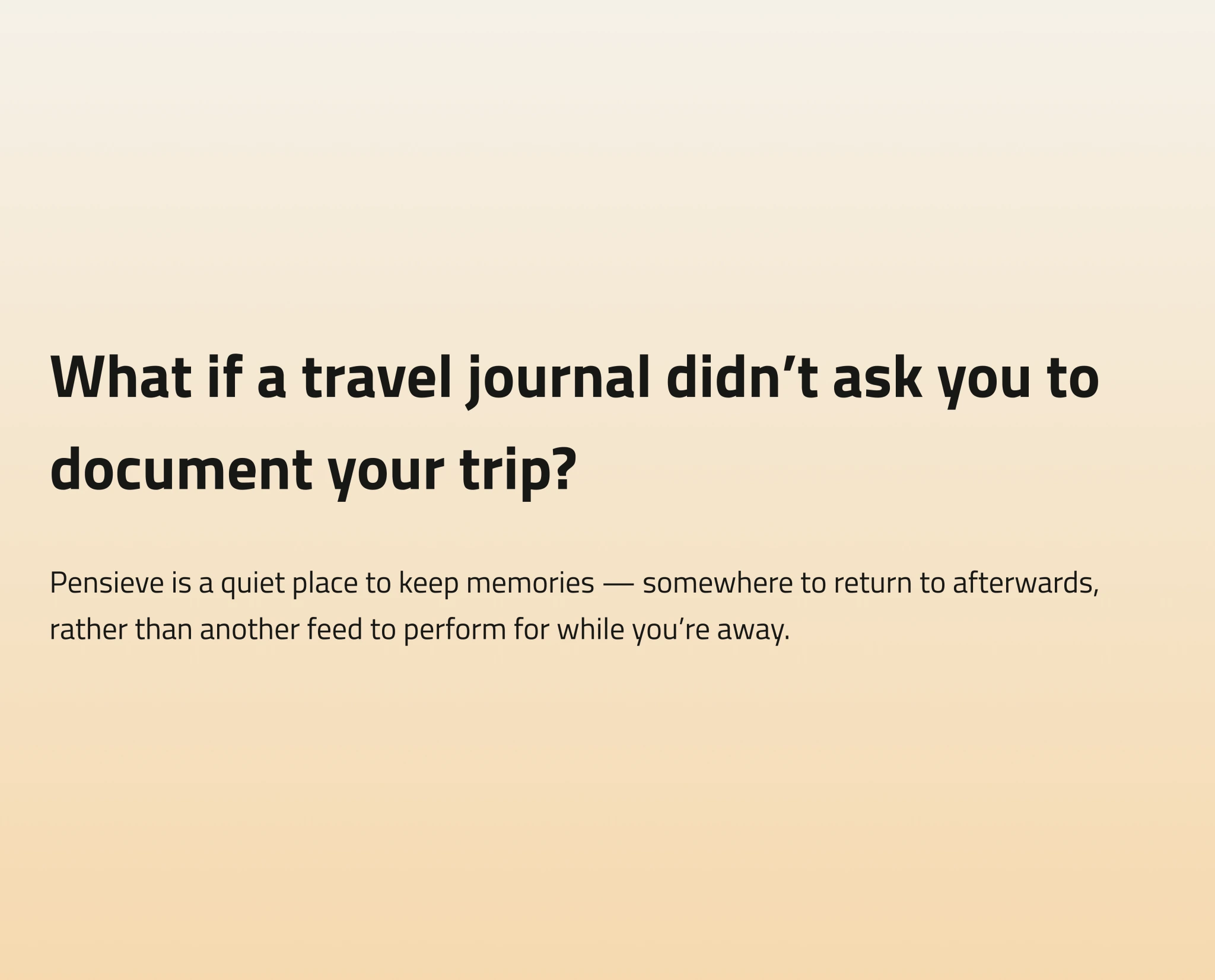 What if a travel journal didn’t ask you to document your trip? Pensieve is a quiet place to keep memories — somewhere to return to afterwards, rather than another feed to perform for while you’re away.