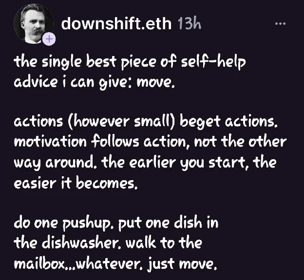 A social post by downshift.eth: 'the single best piece of self-help advice i can give: move. actions (however small) beget actions. motivation follows action, not the other way around. the earlier you start, the easier it becomes. do one pushup. put one dish in the dishwasher. walk to the mailbox…whatever. just move.'