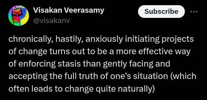 A tweet by Visakan Veerasamy (@visakanv): 'chronically, hastily, anxiously initiating projects of change turns out to be a more effective way of enforcing stasis than gently facing and accepting the full truth of one's situation (which often leads to change quite naturally)'